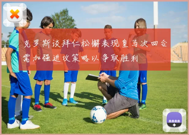 克罗斯谈拜仁松懈表现皇马次回合需加强进攻策略以争取胜利