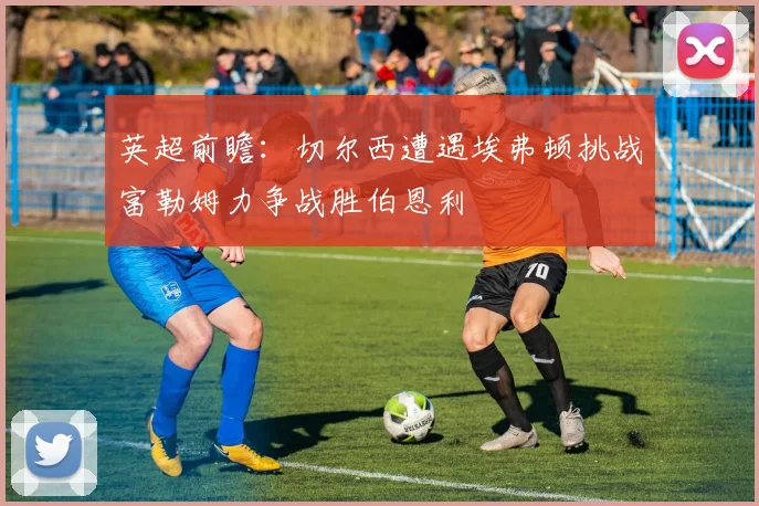 英超前瞻：切尔西遭遇埃弗顿挑战富勒姆力争战胜伯恩利