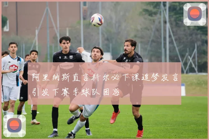 阿里纳斯直言科尔必下课追梦发言引发下赛季球队困惑