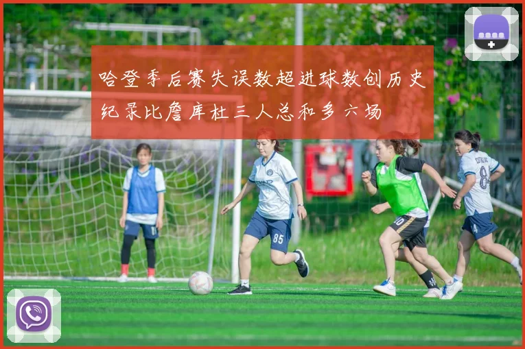 哈登季后赛失误数超进球数创历史纪录比詹库杜三人总和多六场