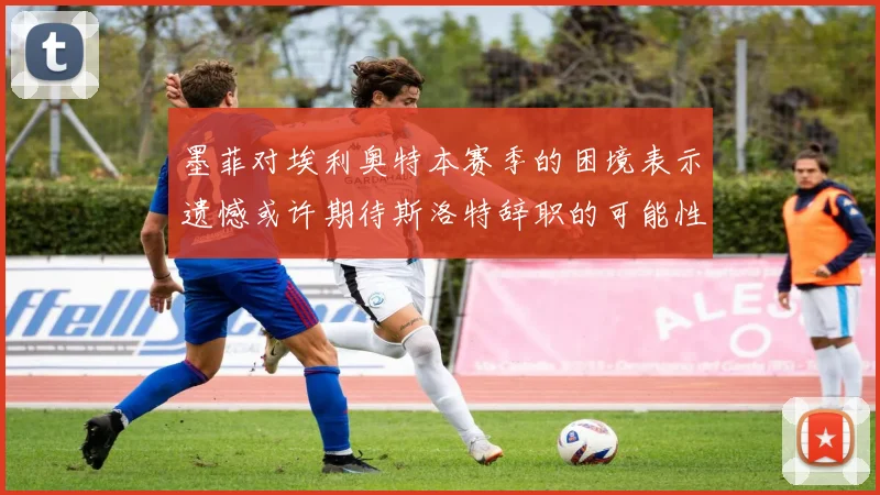 墨菲对埃利奥特本赛季的困境表示遗憾或许期待斯洛特辞职的可能性