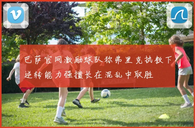 巴萨官网激励球队称弗里克执教下逆转能力强擅长在混乱中取胜