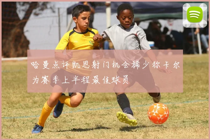 哈曼点评凯恩射门机会稀少称卡尔为赛季上半程最佳球员