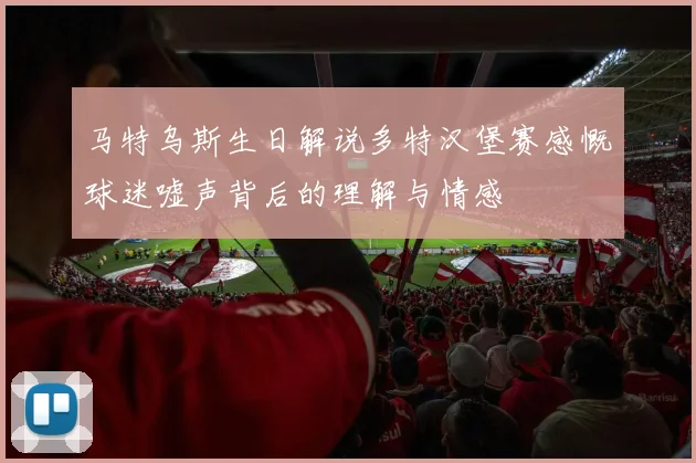 马特乌斯生日解说多特汉堡赛感慨球迷嘘声背后的理解与情感