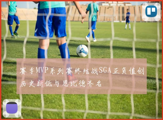 赛季MVP系列赛终结战SGA正负值创历史新低与恩比德齐名