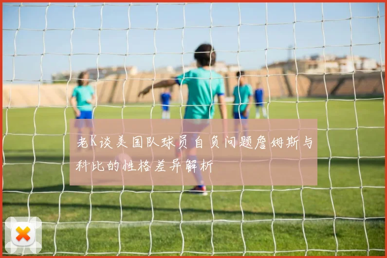 老K谈美国队球员自负问题詹姆斯与科比的性格差异解析