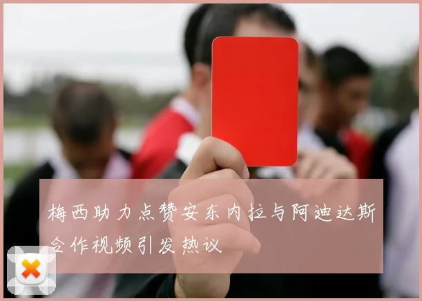 梅西助力点赞安东内拉与阿迪达斯合作视频引发热议