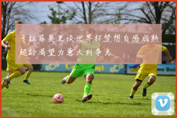卡拉菲奥里谈世界杯梦想自感成熟超龄渴望为意大利争光