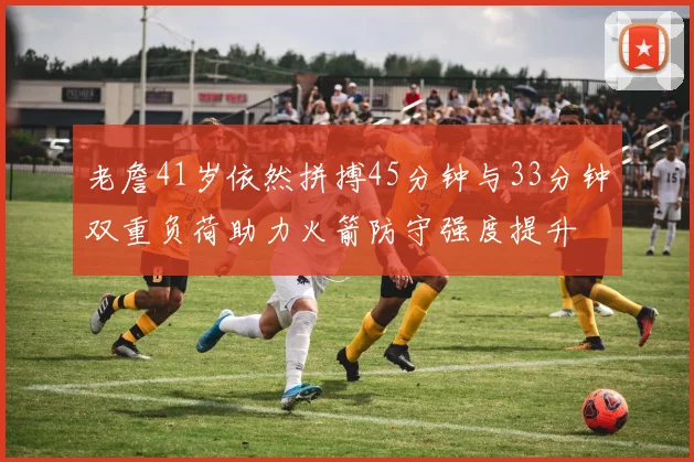 老詹41岁依然拼搏45分钟与33分钟双重负荷助力火箭防守强度提升