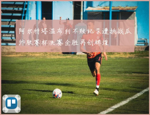 阿尔特塔温布利不败纪录遭挑战瓜帅联赛杯决赛全胜再创辉煌