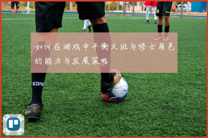 如何在游戏中平衡文班与修士角色的能力与发展策略
