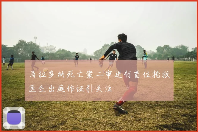 马拉多纳死亡案二审进行首位抢救医生出庭作证引关注
