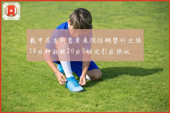 戴申尼克斯首秀表现惊艳替补出场18分钟狂砍20分3助攻引发热议