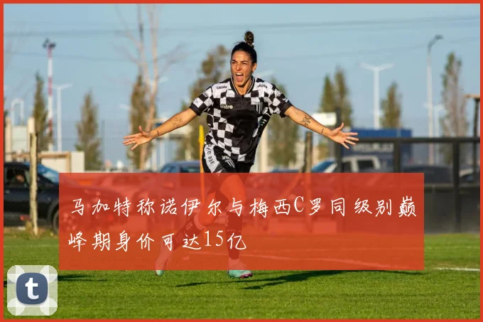 马加特称诺伊尔与梅西C罗同级别巅峰期身价可达15亿