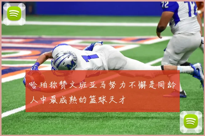 哈珀称赞文班亚马努力不懈是同龄人中最成熟的篮球天才