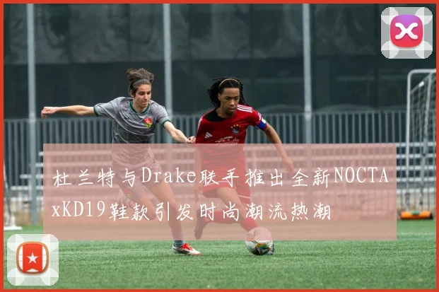 杜兰特与Drake联手推出全新NOCTAxKD19鞋款引发时尚潮流热潮