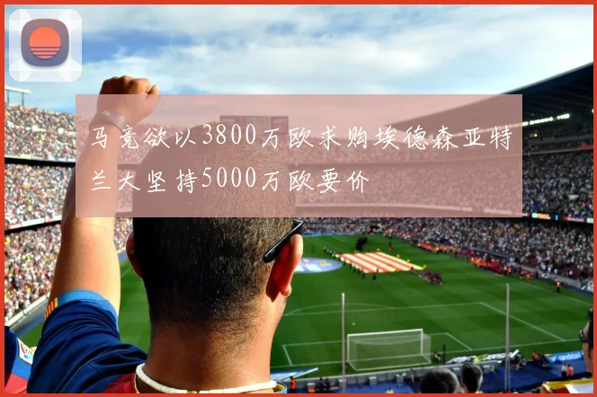 马竞欲以3800万欧求购埃德森亚特兰大坚持5000万欧要价