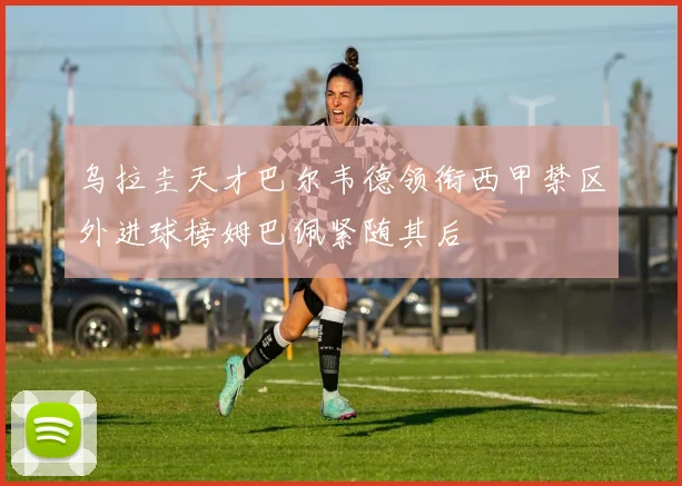 乌拉圭天才巴尔韦德领衔西甲禁区外进球榜姆巴佩紧随其后