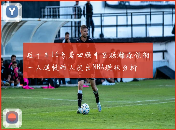 近十年16号秀回顾申京杨瀚森领衔一人退役两人淡出NBA现状分析