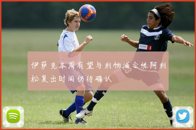 伊萨克本周有望与利物浦合练阿利松复出时间仍待确认