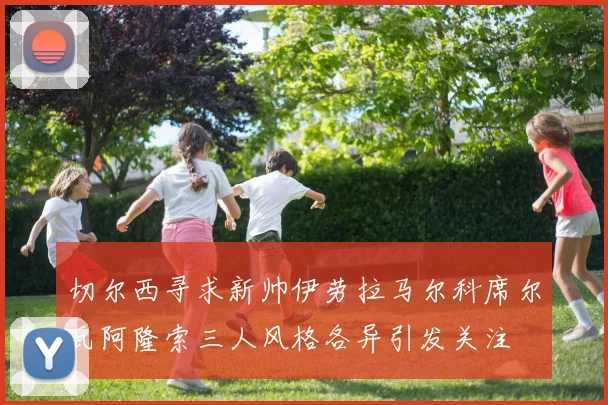 切尔西寻求新帅伊劳拉马尔科席尔瓦阿隆索三人风格各异引发关注