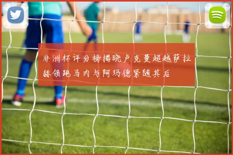 非洲杯评分榜揭晓卢克曼超越萨拉赫领跑马内与阿玛德紧随其后