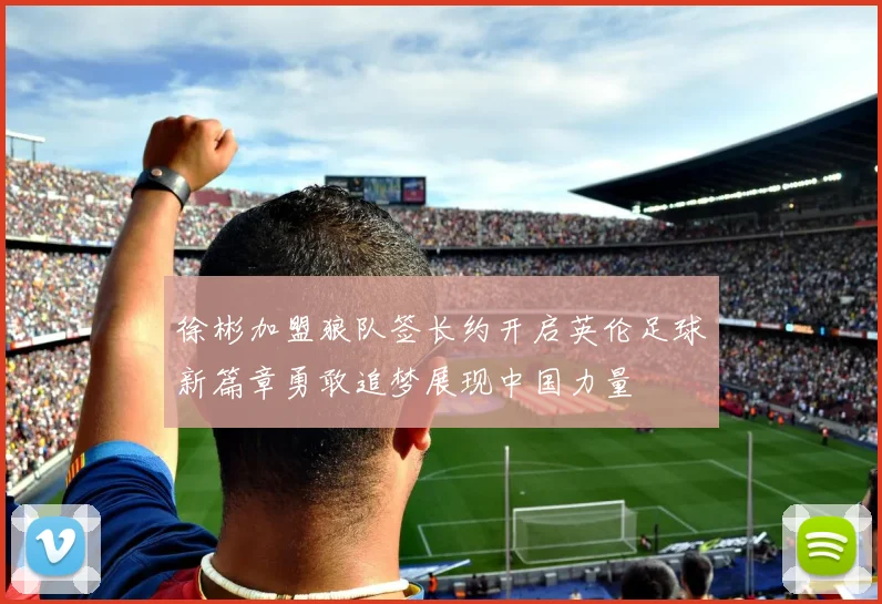 徐彬加盟狼队签长约开启英伦足球新篇章勇敢追梦展现中国力量