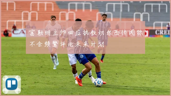 富勒姆主帅回应执教切尔西传闻称不会频繁评论未来计划