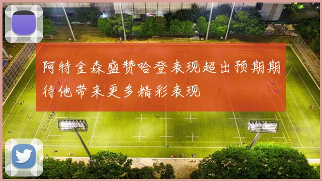 阿特金森盛赞哈登表现超出预期期待他带来更多精彩表现
