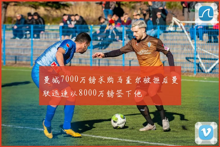 曼城7000万镑求购马奎尔被拒后曼联迅速以8000万镑签下他