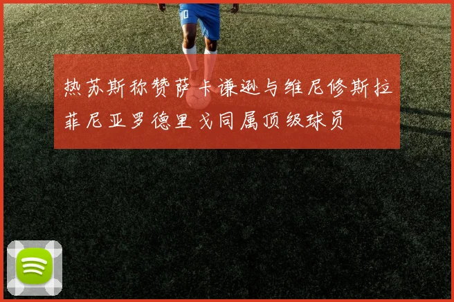 热苏斯称赞萨卡谦逊与维尼修斯拉菲尼亚罗德里戈同属顶级球员
