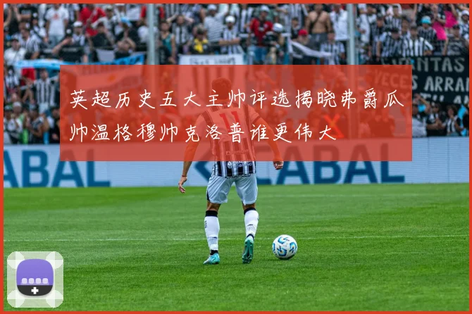 英超历史五大主帅评选揭晓弗爵瓜帅温格穆帅克洛普谁更伟大