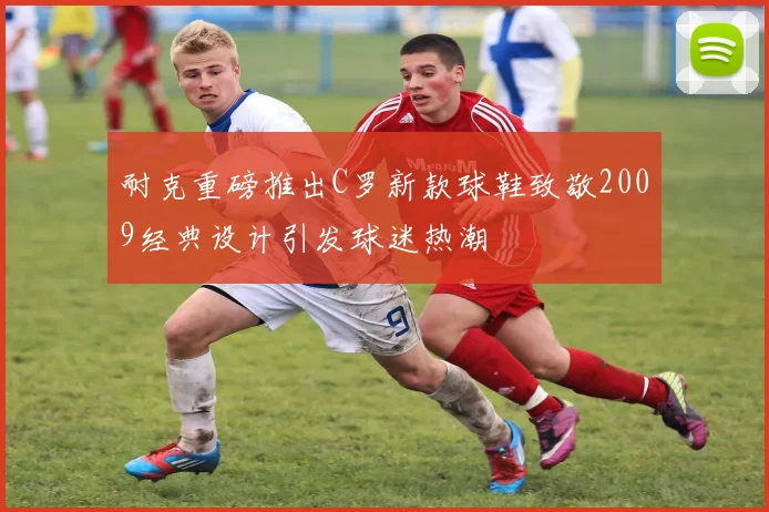 耐克重磅推出C罗新款球鞋致敬2009经典设计引发球迷热潮