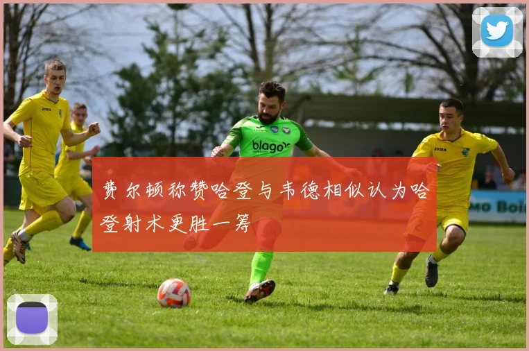费尔顿称赞哈登与韦德相似认为哈登射术更胜一筹