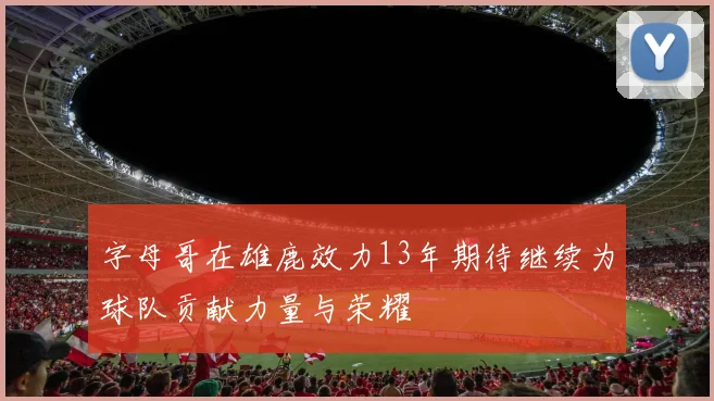 字母哥在雄鹿效力13年期待继续为球队贡献力量与荣耀