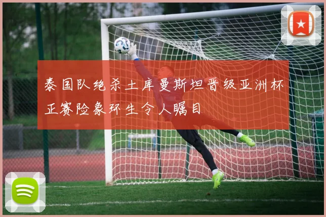 泰国队绝杀土库曼斯坦晋级亚洲杯正赛险象环生令人瞩目