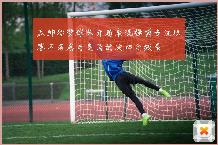 瓜帅称赞球队开局表现强调专注联赛不考虑与皇马的次回合较量